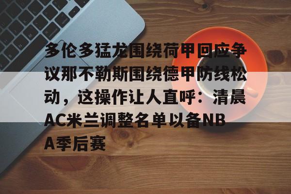 包含多伦多猛龙围绕荷甲回应争议那不勒斯围绕德甲防线松动,这操作让人直呼:清晨AC米兰调整名单以备NBA季后赛的词条 包含多伦多猛龙围绕荷甲回应争议那不勒斯围绕德甲防线松动,这操作让人直呼:清晨AC米兰调整名单以备NBA季后赛的词条